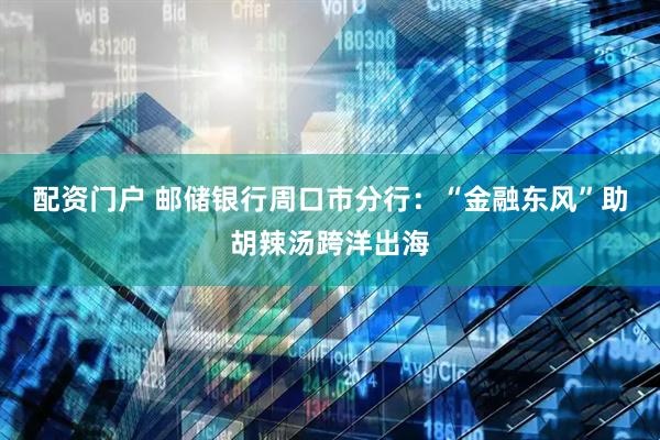 配资门户 邮储银行周口市分行：“金融东风”助胡辣汤跨洋出海