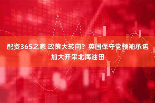 配资365之家 政策大转向？英国保守党领袖承诺加大开采北海油田
