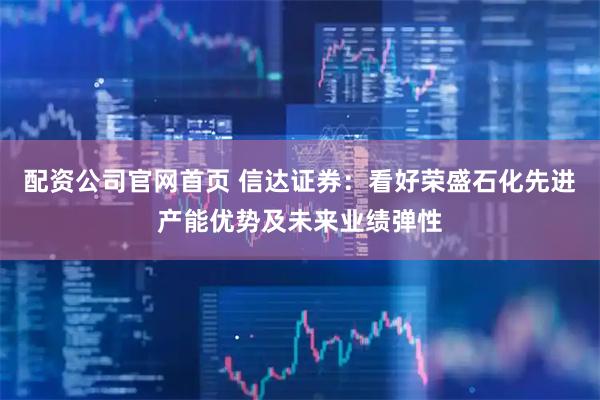 配资公司官网首页 信达证券：看好荣盛石化先进产能优势及未来业绩弹性
