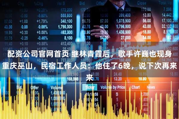 配资公司官网首页 继林青霞后，歌手许巍也现身重庆巫山，民宿工作人员：他住了6晚，说下次再来