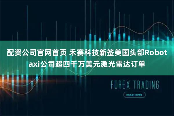 配资公司官网首页 禾赛科技新签美国头部Robotaxi公司超四千万美元激光雷达订单