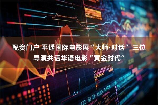 配资门户 平遥国际电影展“大师·对话” 三位导演共话华语电影“黄金时代”