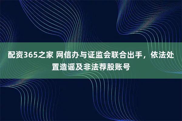 配资365之家 网信办与证监会联合出手，依法处置造谣及非法荐股账号