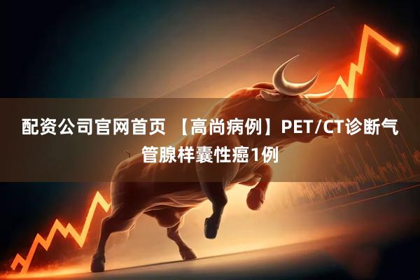 配资公司官网首页 【高尚病例】PET/CT诊断气管腺样囊性癌1例