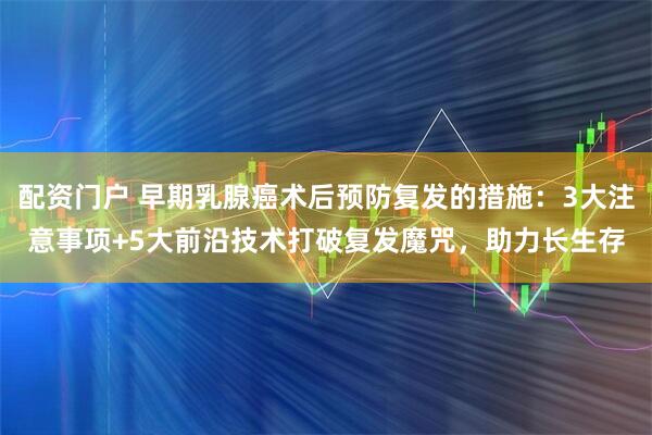 配资门户 早期乳腺癌术后预防复发的措施:3大注意事项+5大前沿技术打破复发魔咒,助力长生存