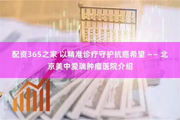 配资365之家 以精准诊疗守护抗癌希望 —— 北京美中爱瑞肿瘤医院介绍