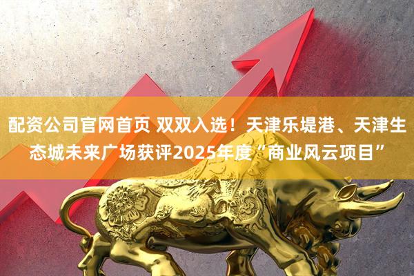 配资公司官网首页 双双入选！天津乐堤港、天津生态城未来广场获评2025年度“商业风云项目”