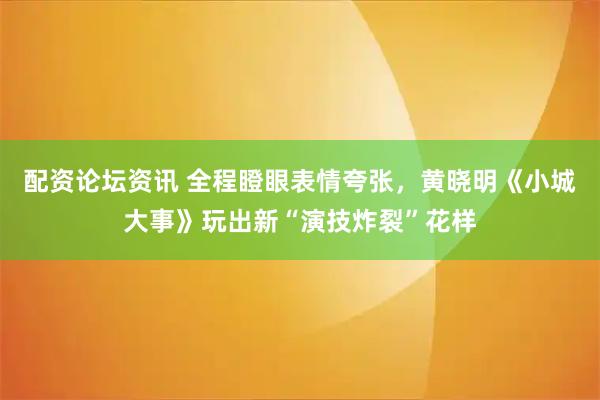 配资论坛资讯 全程瞪眼表情夸张，黄晓明《小城大事》玩出新“演技炸裂”花样
