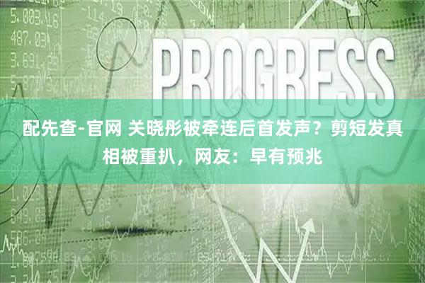 配先查-官网 关晓彤被牵连后首发声？剪短发真相被重扒，网友：早有预兆