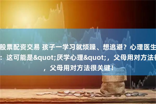 股票配资交易 孩子一学习就烦躁、想逃避？心理医生马照红：这可能是"厌学心理"，父母用对方法很关键！