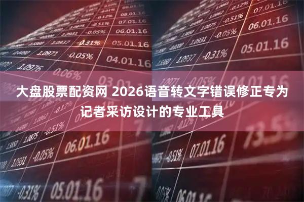 大盘股票配资网 2026语音转文字错误修正专为记者采访设计的专业工具