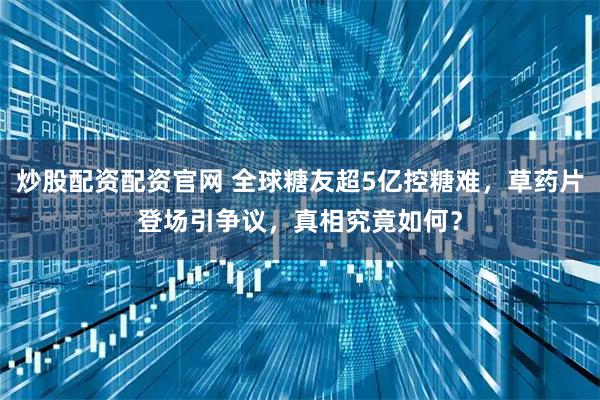 炒股配资配资官网 全球糖友超5亿控糖难，草药片登场引争议，真相究竟如何？