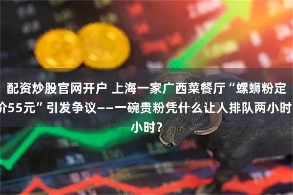 配资炒股官网开户 上海一家广西菜餐厅“螺蛳粉定价55元”引发争议——一碗贵粉凭什么让人排队两小时？