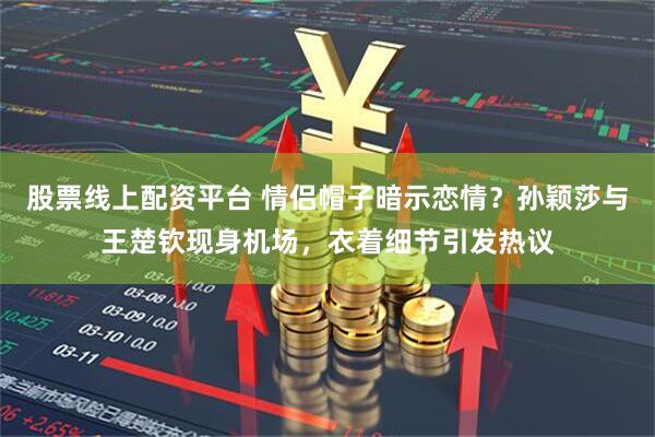 股票线上配资平台 情侣帽子暗示恋情？孙颖莎与王楚钦现身机场，衣着细节引发热议