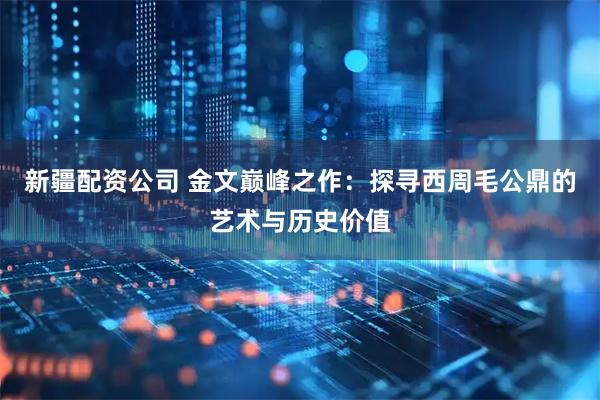 新疆配资公司 金文巅峰之作：探寻西周毛公鼎的艺术与历史价值