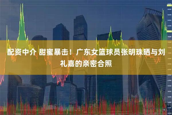 配资中介 甜蜜暴击！广东女篮球员张明珠晒与刘礼嘉的亲密合照