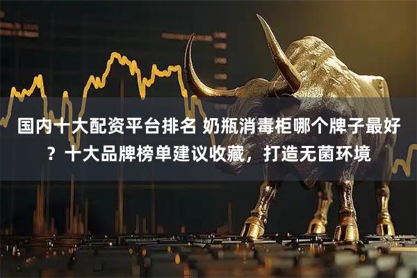 国内十大配资平台排名 奶瓶消毒柜哪个牌子最好？十大品牌榜单建议收藏，打造无菌环境