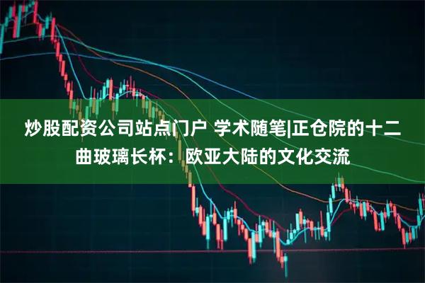 炒股配资公司站点门户 学术随笔|正仓院的十二曲玻璃长杯:欧亚大陆的文化交流