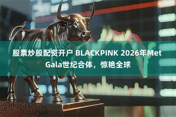 股票炒股配资开户 BLACKPINK 2026年Met Gala世纪合体，惊艳全球