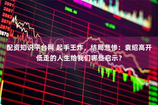 配资知识平台网 起手王炸，结局悲惨：袁绍高开低走的人生给我们哪些启示？