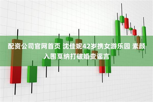 配资公司官网首页 沈佳妮42岁携女游乐园 素颜入围戛纳打破婚变谣言