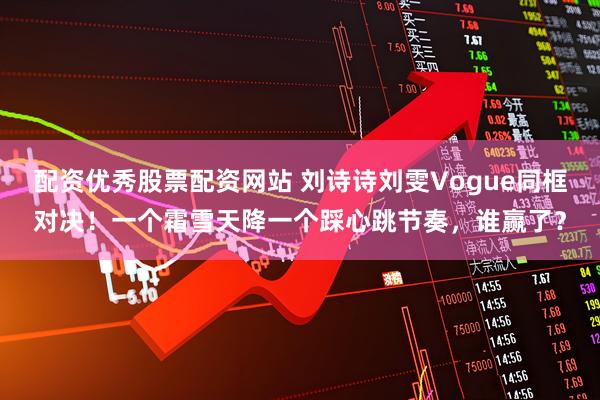 配资优秀股票配资网站 刘诗诗刘雯Vogue同框对决！一个霜雪天降一个踩心跳节奏，谁赢了？