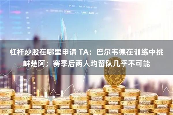 杠杆炒股在哪里申请 TA：巴尔韦德在训练中挑衅楚阿；赛季后两人均留队几乎不可能
