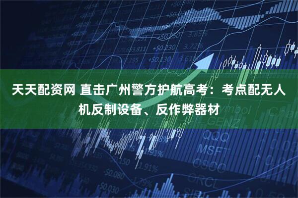 天天配资网 直击广州警方护航高考：考点配无人机反制设备、反作弊器材