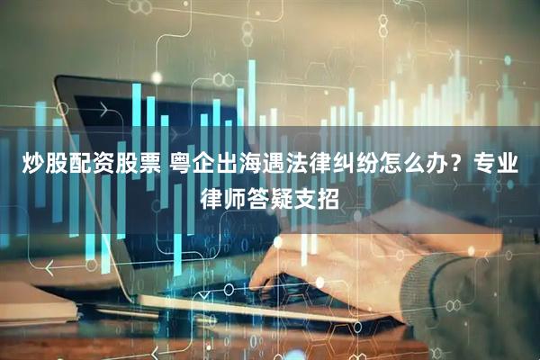 炒股配资股票 粤企出海遇法律纠纷怎么办？专业律师答疑支招