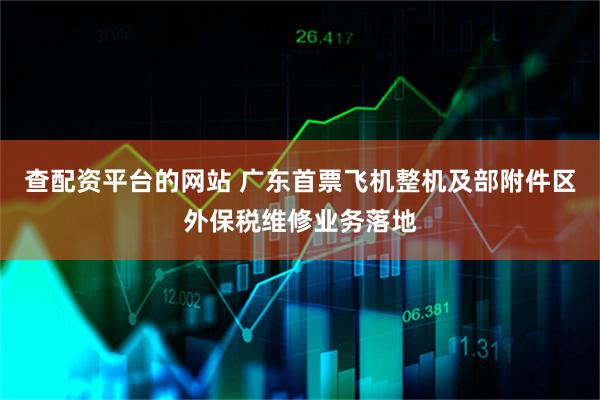 查配资平台的网站 广东首票飞机整机及部附件区外保税维修业务落地