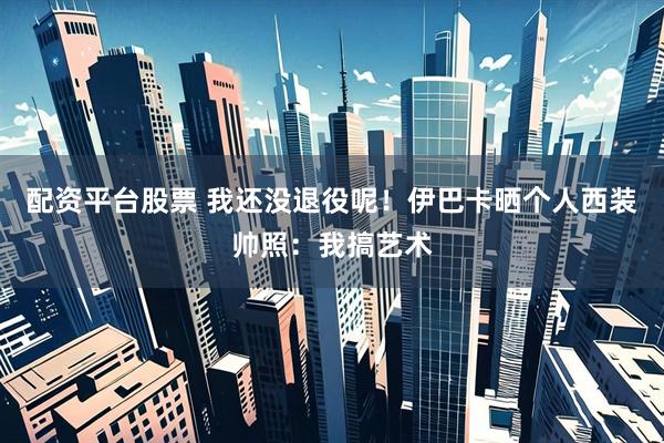 配资平台股票 我还没退役呢！伊巴卡晒个人西装帅照：我搞艺术