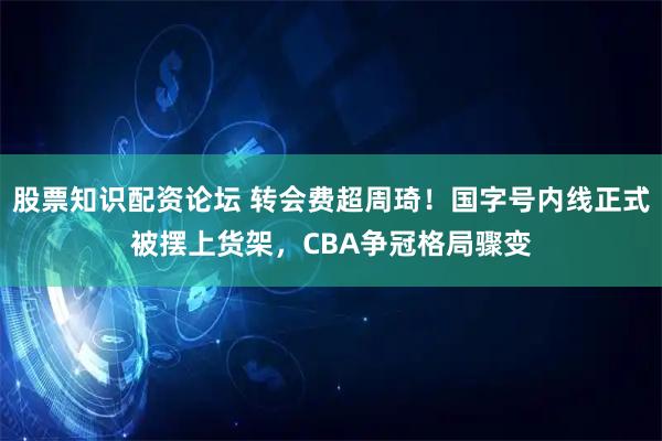 股票知识配资论坛 转会费超周琦！国字号内线正式被摆上货架，CBA争冠格局骤变