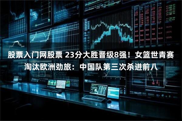 股票入门网股票 23分大胜晋级8强！女篮世青赛淘汰欧洲劲旅：中国队第三次杀进前八