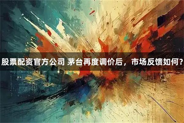 股票配资官方公司 茅台再度调价后，市场反馈如何？