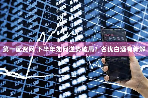 第一配资网 下半年如何逆势破局？名优白酒有新解